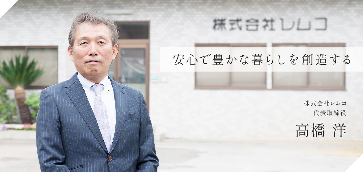 安心で豊かな暮らしを創造する 株式会社レムコ 代表取締役 高橋 洋