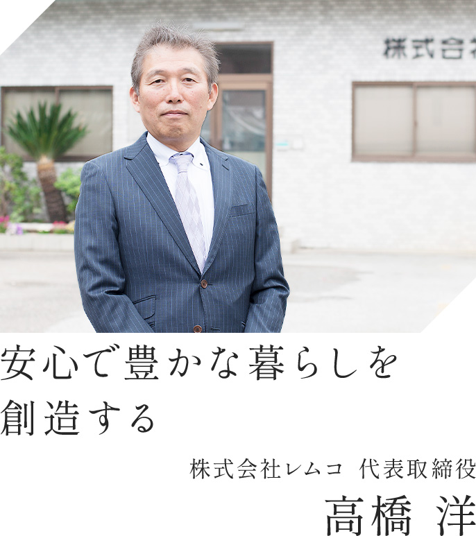 安心で豊かな暮らしを創造する 株式会社レムコ 代表取締役 高橋 洋
